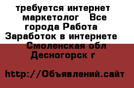 требуется интернет- маркетолог - Все города Работа » Заработок в интернете   . Смоленская обл.,Десногорск г.